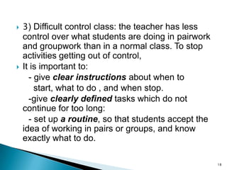 



3) Difficult control class: the teacher has less
control over what students are doing in pairwork
and groupwork than in a normal class. To stop
activities getting out of control,
It is important to:
- give clear instructions about when to
start, what to do , and when stop.
-give clearly defined tasks which do not
continue for too long:
- set up a routine, so that students accept the
idea of working in pairs or groups, and know
exactly what to do.
18

 