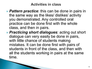 



Pattern practice: this can be done in pairs in
the same way as the likes/ dislikes’ activity
you demonstrated. Any controlled oral
practice can be done first with the whole
class, and then in pairs.
Practicing short dialogues: acting out short
dialogue can very easily be done in pairs,
with little chance of students making
mistakes. It can be done first with pairs of
students in front of the class, and then with
all the students working in pairs at the same
time.
19

 