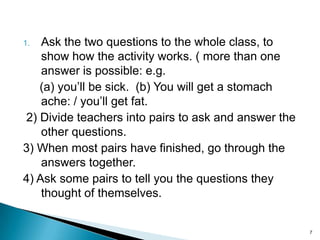 Ask the two questions to the whole class, to
show how the activity works. ( more than one
answer is possible: e.g.
(a) you’ll be sick. (b) You will get a stomach
ache: / you’ll get fat.
2) Divide teachers into pairs to ask and answer the
other questions.
3) When most pairs have finished, go through the
answers together.
4) Ask some pairs to tell you the questions they
thought of themselves.
1.

7

 