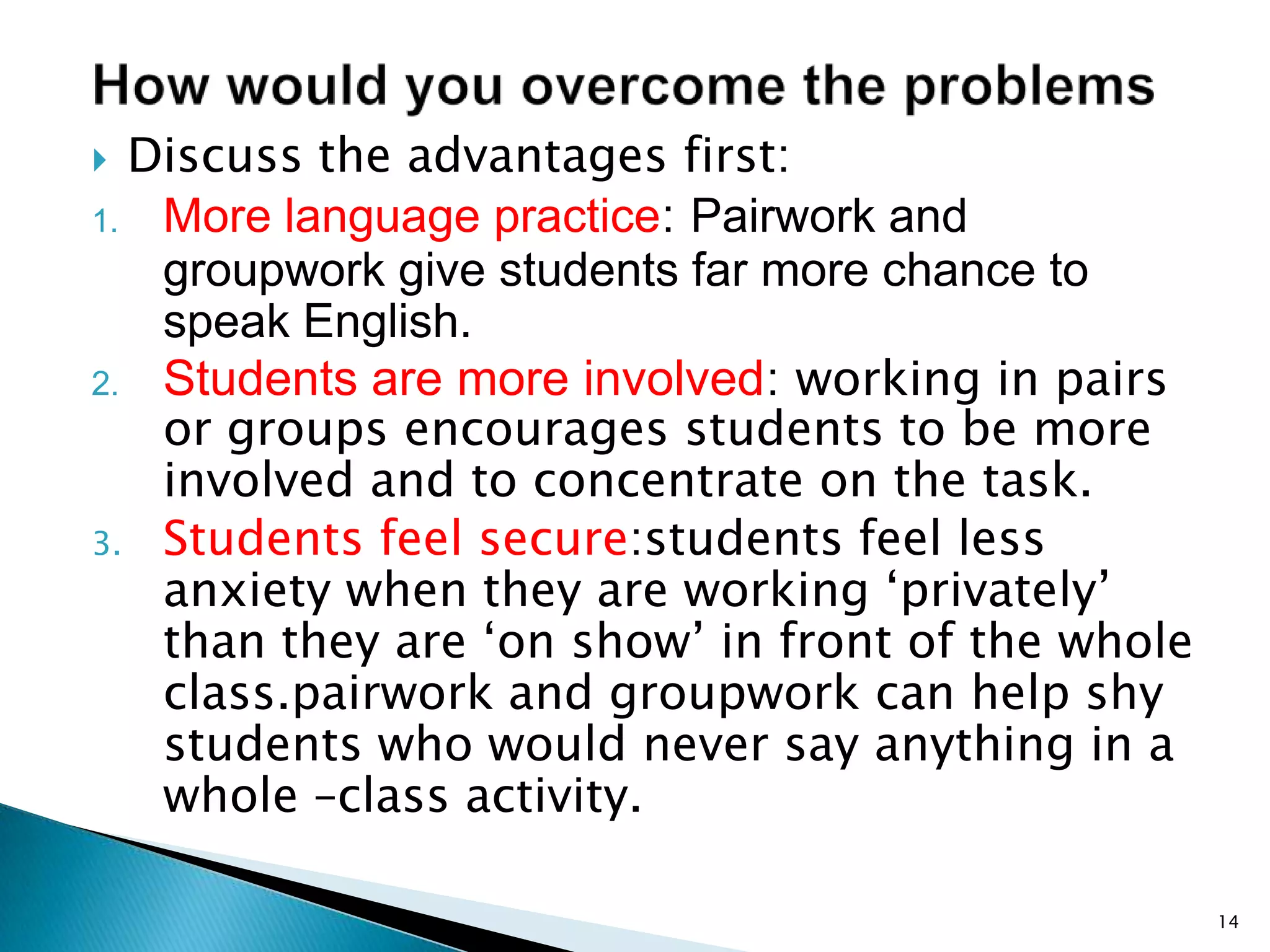 Discuss the advantages first:
1. More language practice: Pairwork and
groupwork give students far more chance to
speak English.
2. Students are more involved: working in pairs
or groups encourages students to be more
involved and to concentrate on the task.
3. Students feel secure:students feel less
anxiety when they are working ‘privately’
than they are ‘on show’ in front of the whole
class.pairwork and groupwork can help shy
students who would never say anything in a
whole –class activity.


14

 