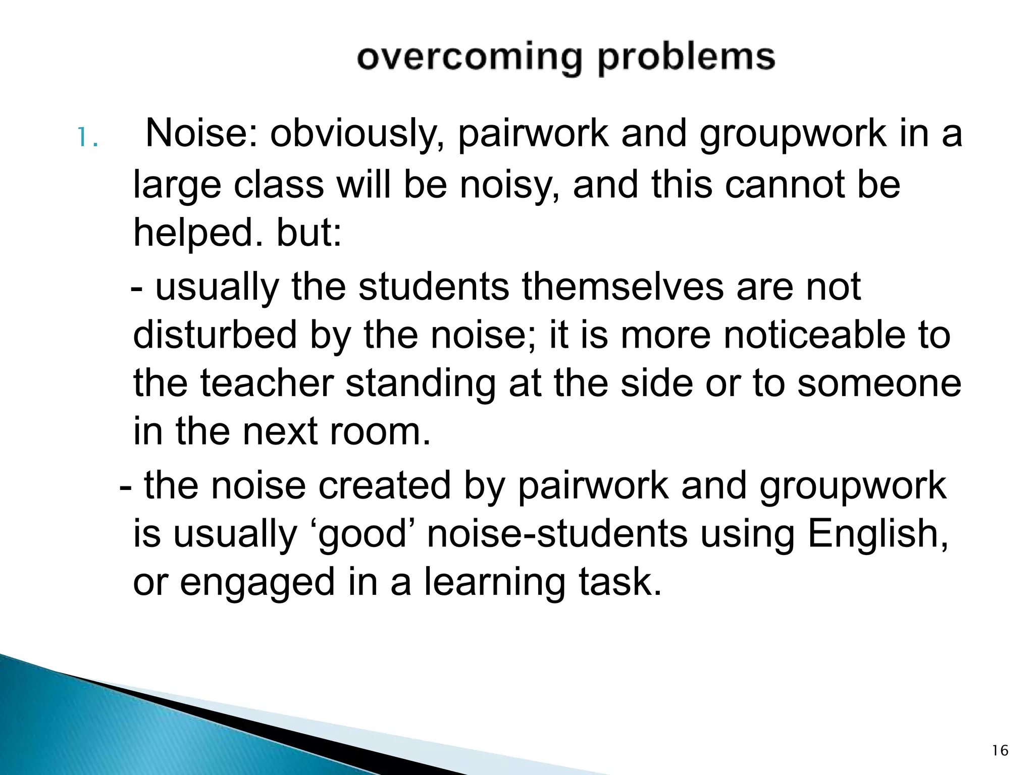 1.

Noise: obviously, pairwork and groupwork in a
large class will be noisy, and this cannot be
helped. but:
- usually the students themselves are not
disturbed by the noise; it is more noticeable to
the teacher standing at the side or to someone
in the next room.
- the noise created by pairwork and groupwork
is usually ‘good’ noise-students using English,
or engaged in a learning task.

16

 