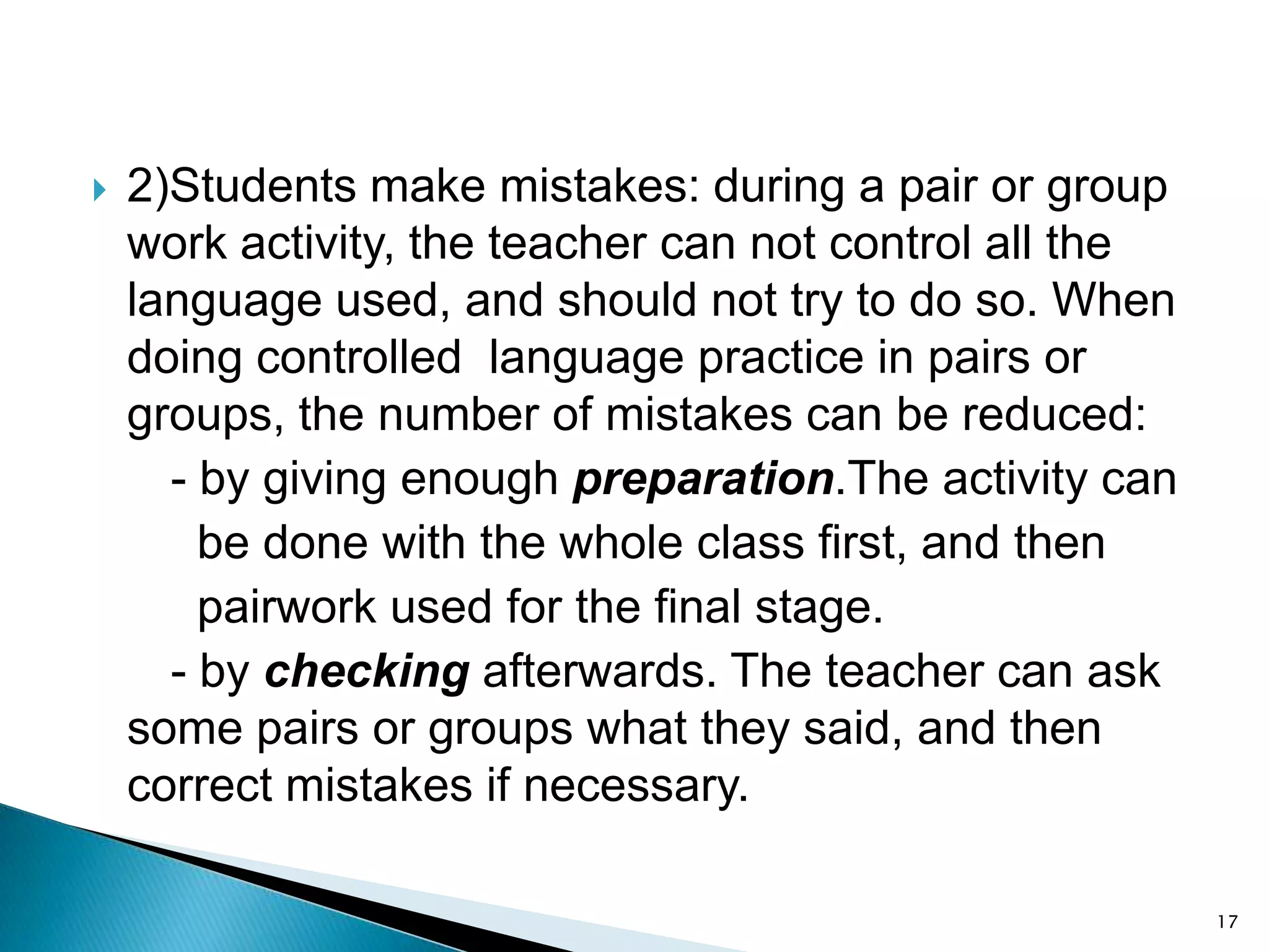 

2)Students make mistakes: during a pair or group
work activity, the teacher can not control all the
language used, and should not try to do so. When
doing controlled language practice in pairs or
groups, the number of mistakes can be reduced:
- by giving enough preparation.The activity can
be done with the whole class first, and then
pairwork used for the final stage.
- by checking afterwards. The teacher can ask
some pairs or groups what they said, and then
correct mistakes if necessary.
17

 