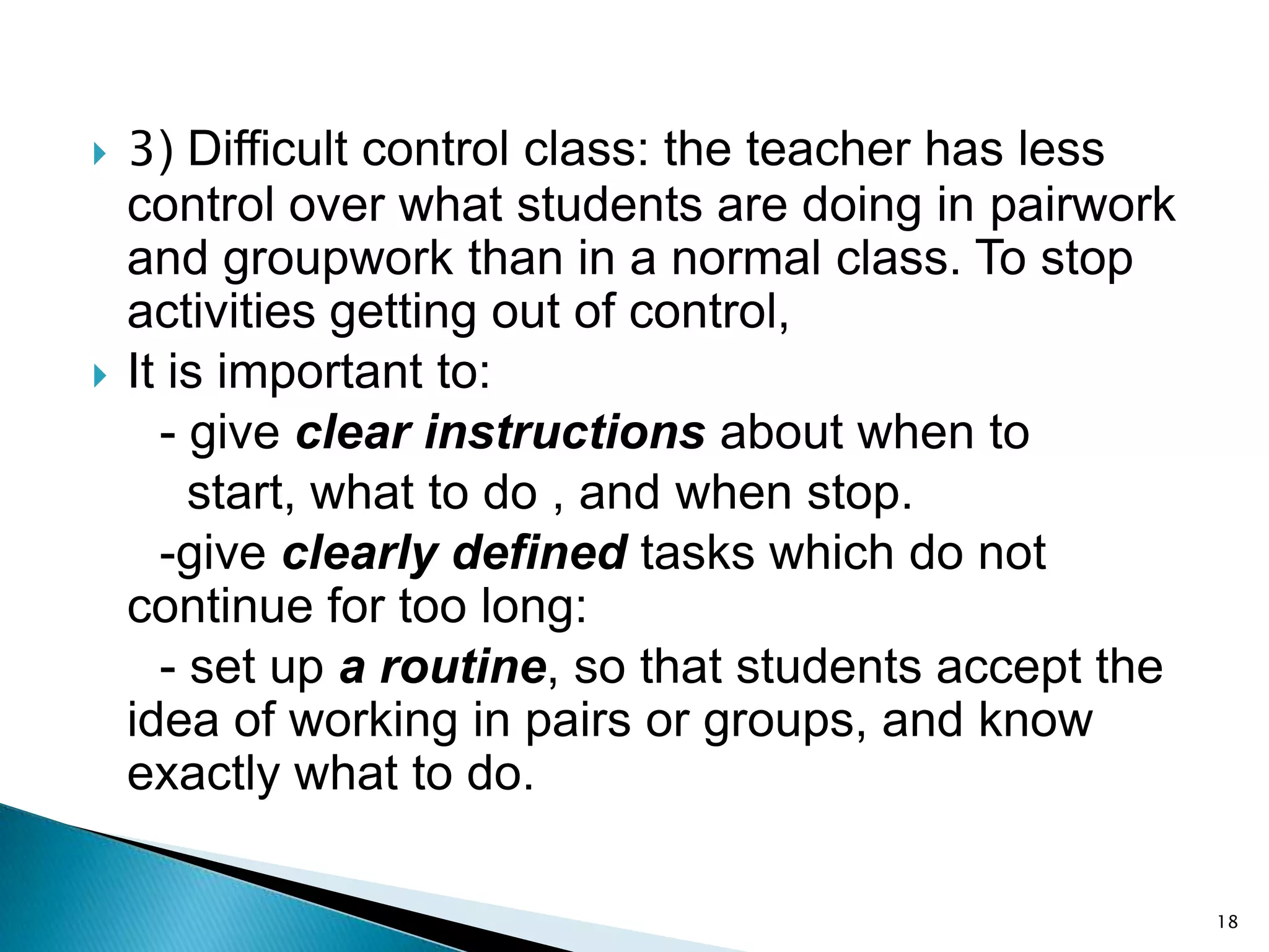 



3) Difficult control class: the teacher has less
control over what students are doing in pairwork
and groupwork than in a normal class. To stop
activities getting out of control,
It is important to:
- give clear instructions about when to
start, what to do , and when stop.
-give clearly defined tasks which do not
continue for too long:
- set up a routine, so that students accept the
idea of working in pairs or groups, and know
exactly what to do.
18

 