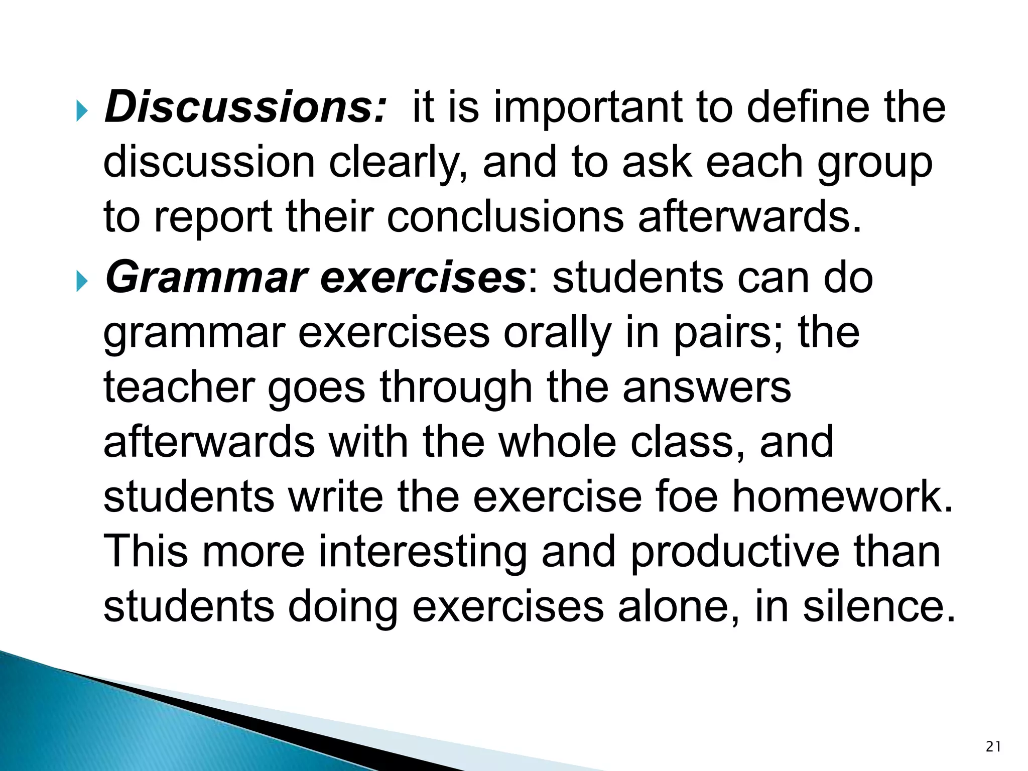 Discussions: it is important to define the
discussion clearly, and to ask each group
to report their conclusions afterwards.
 Grammar exercises: students can do
grammar exercises orally in pairs; the
teacher goes through the answers
afterwards with the whole class, and
students write the exercise foe homework.
This more interesting and productive than
students doing exercises alone, in silence.


21

 