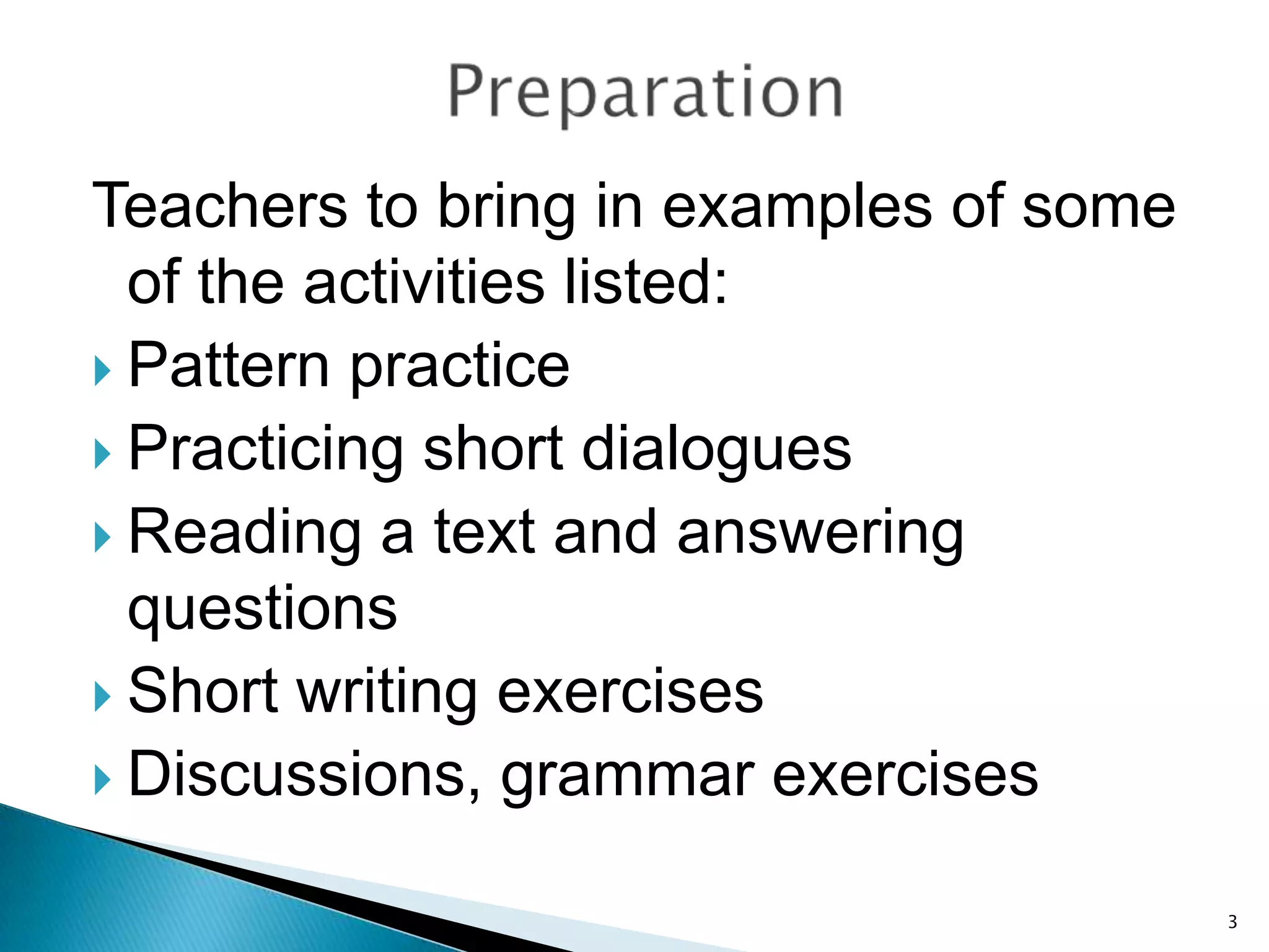 Teachers to bring in examples of some
of the activities listed:
 Pattern practice
 Practicing short dialogues
 Reading a text and answering
questions
 Short writing exercises
 Discussions, grammar exercises
3

 