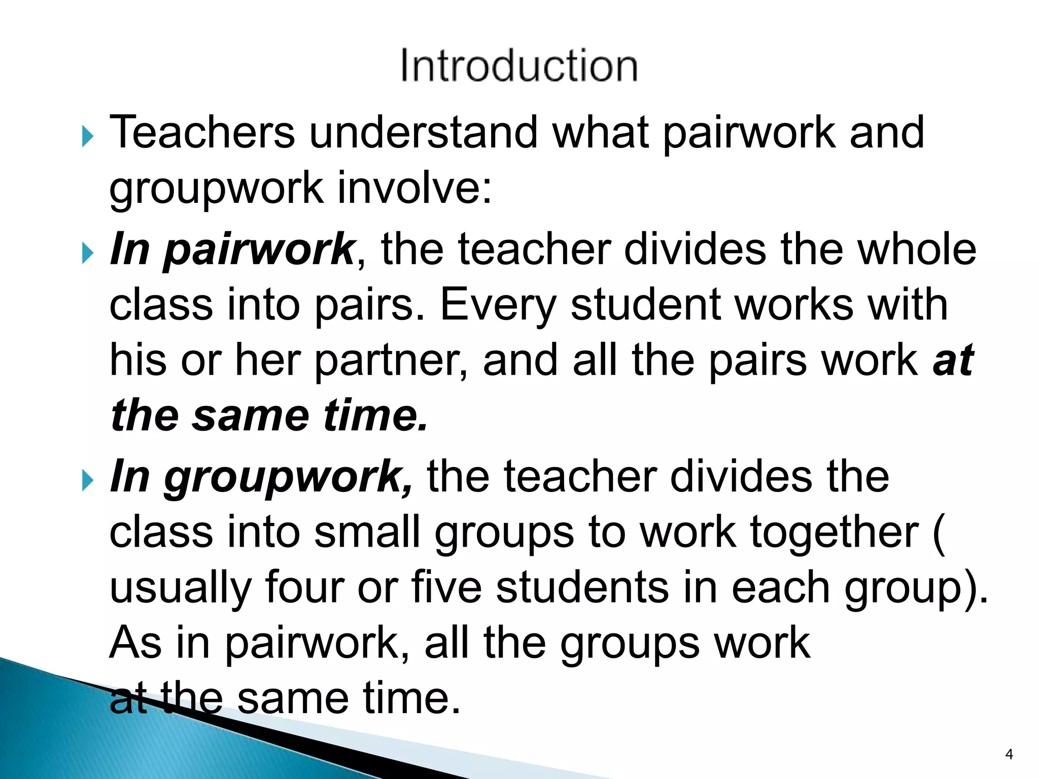 Teachers understand what pairwork and
groupwork involve:
 In pairwork, the teacher divides the whole
class into pairs. Every student works with
his or her partner, and all the pairs work at
the same time.
 In groupwork, the teacher divides the
class into small groups to work together (
usually four or five students in each group).
As in pairwork, all the groups work
at the same time.


4

 