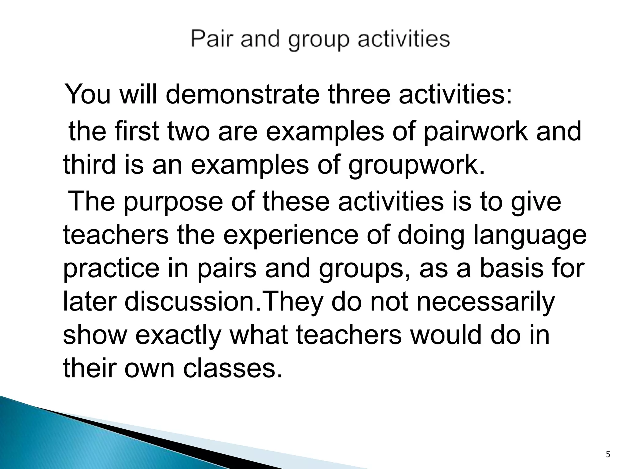 You will demonstrate three activities:
the first two are examples of pairwork and
third is an examples of groupwork.
The purpose of these activities is to give
teachers the experience of doing language
practice in pairs and groups, as a basis for
later discussion.They do not necessarily
show exactly what teachers would do in
their own classes.
5

 