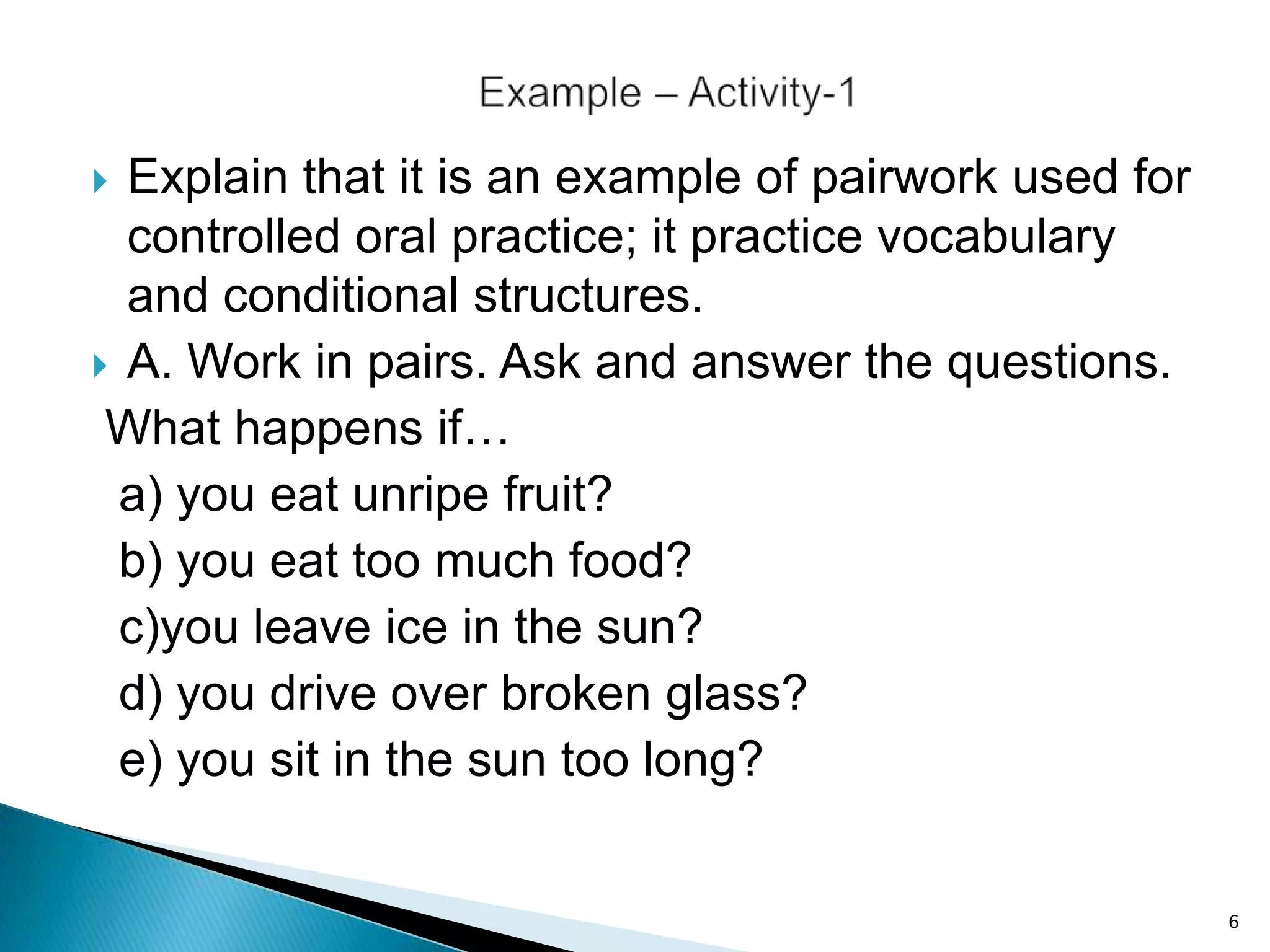 Explain that it is an example of pairwork used for
controlled oral practice; it practice vocabulary
and conditional structures.
 A. Work in pairs. Ask and answer the questions.
What happens if…
a) you eat unripe fruit?
b) you eat too much food?
c)you leave ice in the sun?
d) you drive over broken glass?
e) you sit in the sun too long?


6

 