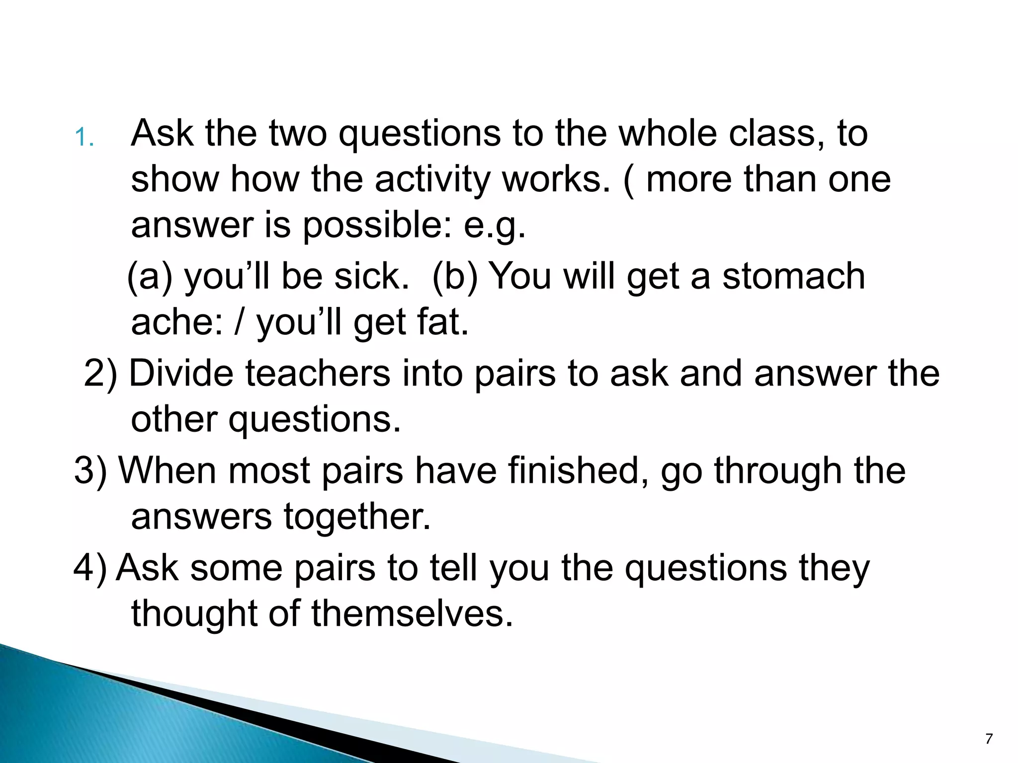 Ask the two questions to the whole class, to
show how the activity works. ( more than one
answer is possible: e.g.
(a) you’ll be sick. (b) You will get a stomach
ache: / you’ll get fat.
2) Divide teachers into pairs to ask and answer the
other questions.
3) When most pairs have finished, go through the
answers together.
4) Ask some pairs to tell you the questions they
thought of themselves.
1.

7

 