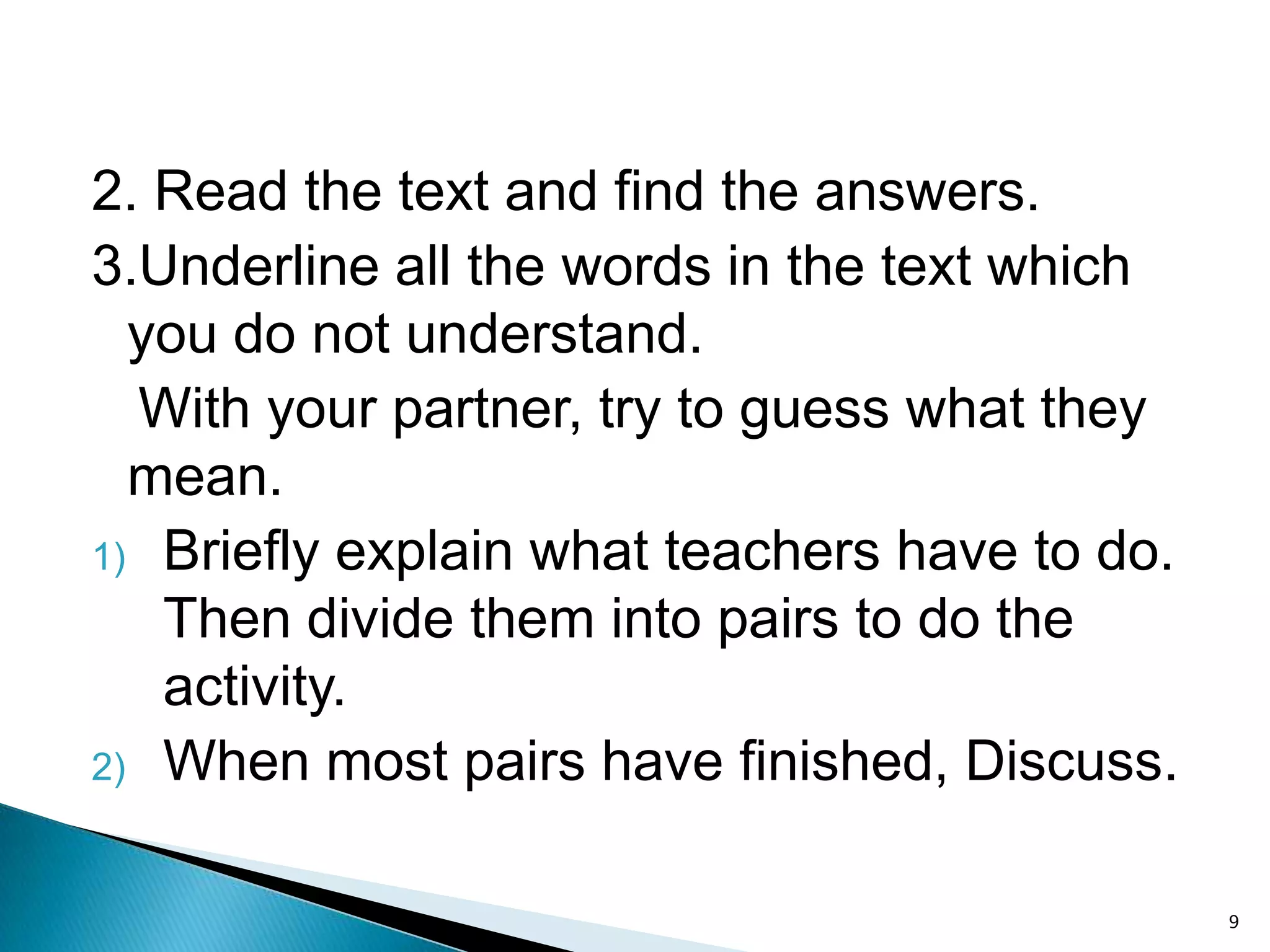 2. Read the text and find the answers.
3.Underline all the words in the text which
you do not understand.
With your partner, try to guess what they
mean.
1) Briefly explain what teachers have to do.
Then divide them into pairs to do the
activity.
2) When most pairs have finished, Discuss.
9

 