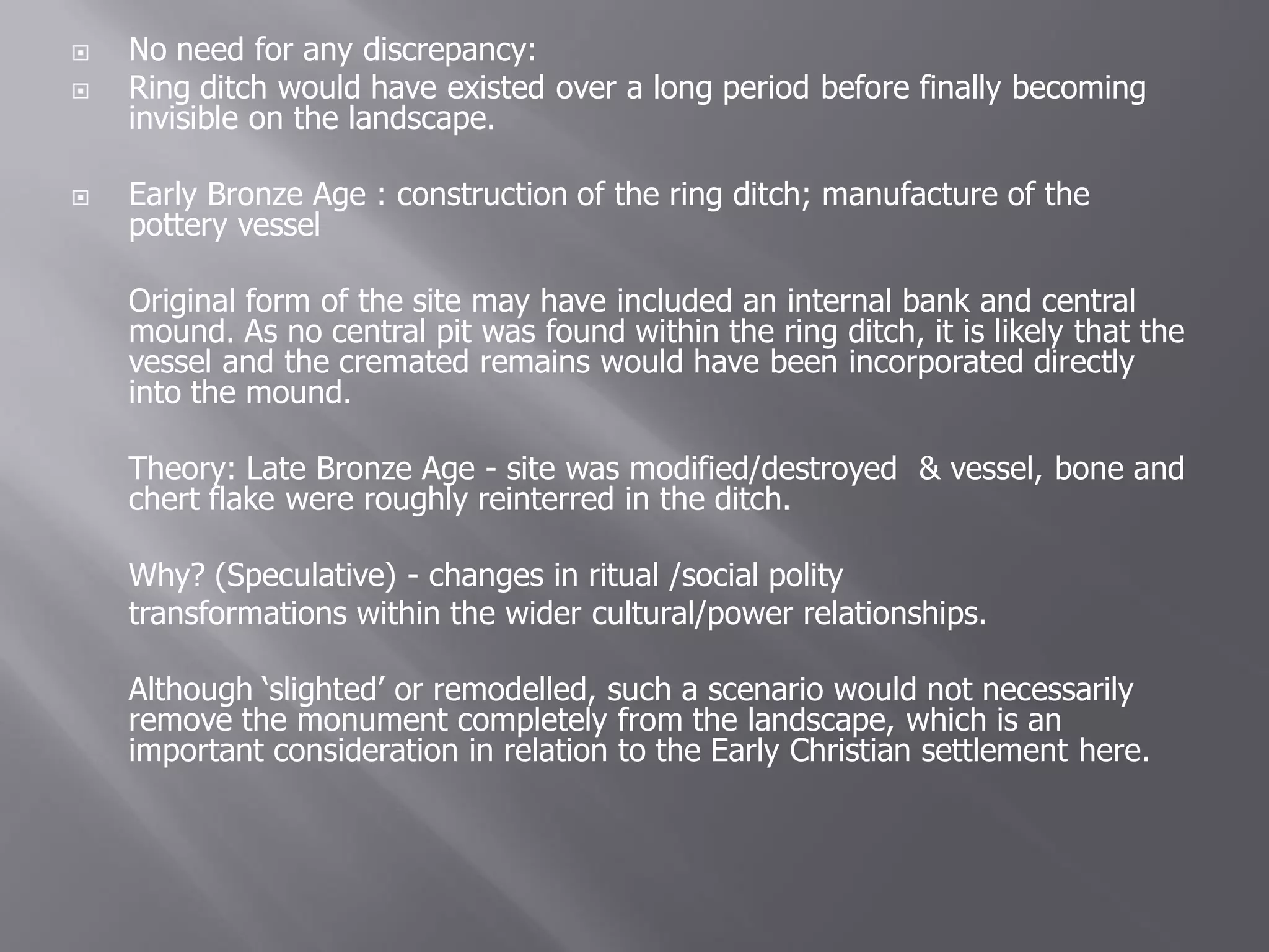    No need for any discrepancy:
   Ring ditch would have existed over a long period before finally becoming
    invisible on the landscape.

   Early Bronze Age : construction of the ring ditch; manufacture of the
    pottery vessel

    Original form of the site may have included an internal bank and central
    mound. As no central pit was found within the ring ditch, it is likely that the
    vessel and the cremated remains would have been incorporated directly
    into the mound.

    Theory: Late Bronze Age - site was modified/destroyed & vessel, bone and
    chert flake were roughly reinterred in the ditch.

    Why? (Speculative) - changes in ritual /social polity
    transformations within the wider cultural/power relationships.

    Although ‘slighted’ or remodelled, such a scenario would not necessarily
    remove the monument completely from the landscape, which is an
    important consideration in relation to the Early Christian settlement here.
 