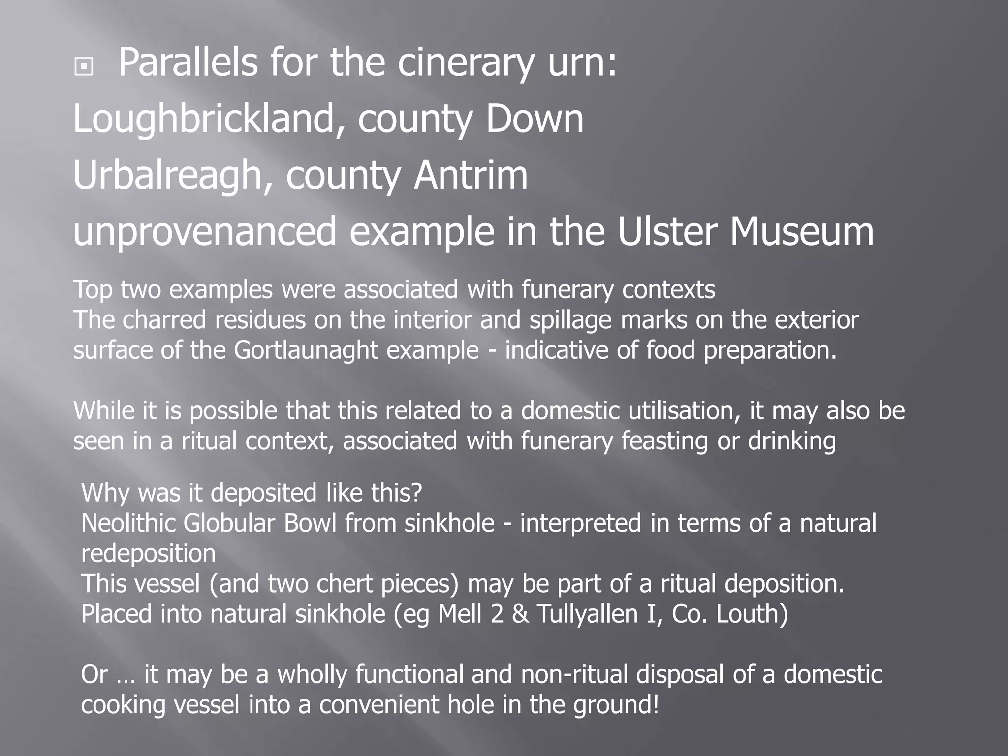  Parallels for the cinerary urn:
Loughbrickland, county Down
Urbalreagh, county Antrim
unprovenanced example in the Ulster Museum
Top two examples were associated with funerary contexts
The charred residues on the interior and spillage marks on the exterior
surface of the Gortlaunaght example - indicative of food preparation.

While it is possible that this related to a domestic utilisation, it may also be
seen in a ritual context, associated with funerary feasting or drinking

Why was it deposited like this?
Neolithic Globular Bowl from sinkhole - interpreted in terms of a natural
redeposition
This vessel (and two chert pieces) may be part of a ritual deposition.
Placed into natural sinkhole (eg Mell 2 & Tullyallen I, Co. Louth)

Or … it may be a wholly functional and non-ritual disposal of a domestic
cooking vessel into a convenient hole in the ground!
 