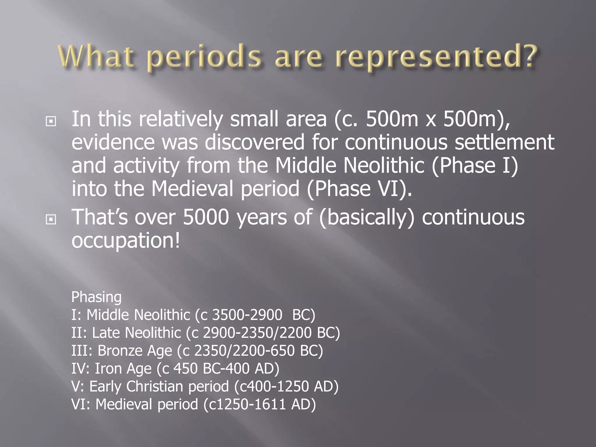    In this relatively small area (c. 500m x 500m),
    evidence was discovered for continuous settlement
    and activity from the Middle Neolithic (Phase I)
    into the Medieval period (Phase VI).
   That’s over 5000 years of (basically) continuous
    occupation!

    Phasing
    I: Middle Neolithic (c 3500-2900 BC)
    II: Late Neolithic (c 2900-2350/2200 BC)
    III: Bronze Age (c 2350/2200-650 BC)
    IV: Iron Age (c 450 BC-400 AD)
    V: Early Christian period (c400-1250 AD)
    VI: Medieval period (c1250-1611 AD)
 