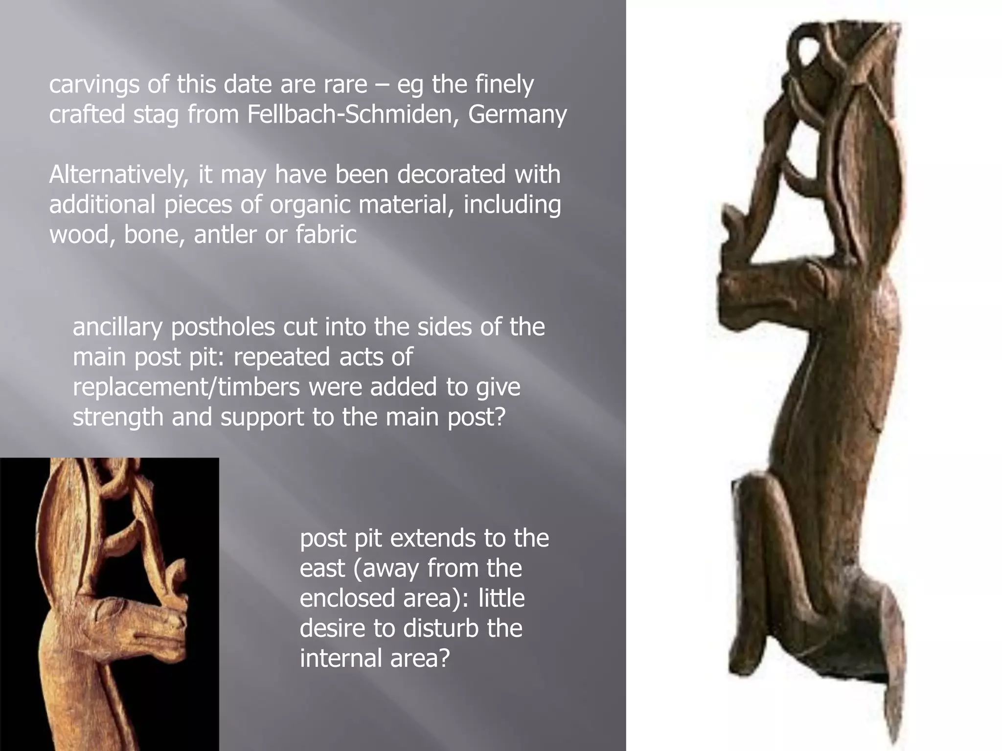carvings of this date are rare – eg the finely
crafted stag from Fellbach-Schmiden, Germany

Alternatively, it may have been decorated with
additional pieces of organic material, including
wood, bone, antler or fabric


  ancillary postholes cut into the sides of the
  main post pit: repeated acts of
  replacement/timbers were added to give
  strength and support to the main post?



                       post pit extends to the
                       east (away from the
                       enclosed area): little
                       desire to disturb the
                       internal area?
 