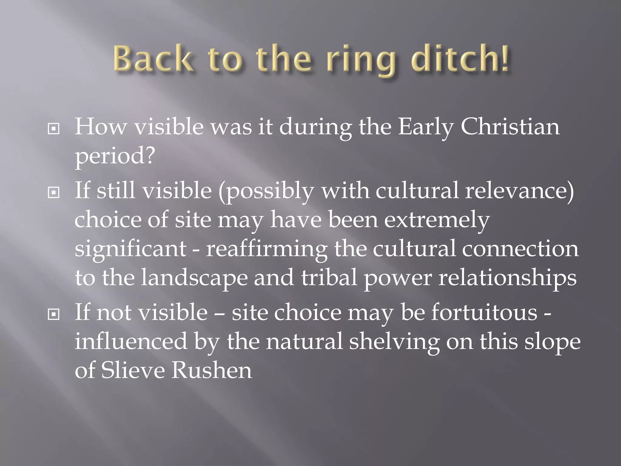    How visible was it during the Early Christian
    period?
   If still visible (possibly with cultural relevance)
    choice of site may have been extremely
    significant - reaffirming the cultural connection
    to the landscape and tribal power relationships
   If not visible – site choice may be fortuitous -
    influenced by the natural shelving on this slope
    of Slieve Rushen
 