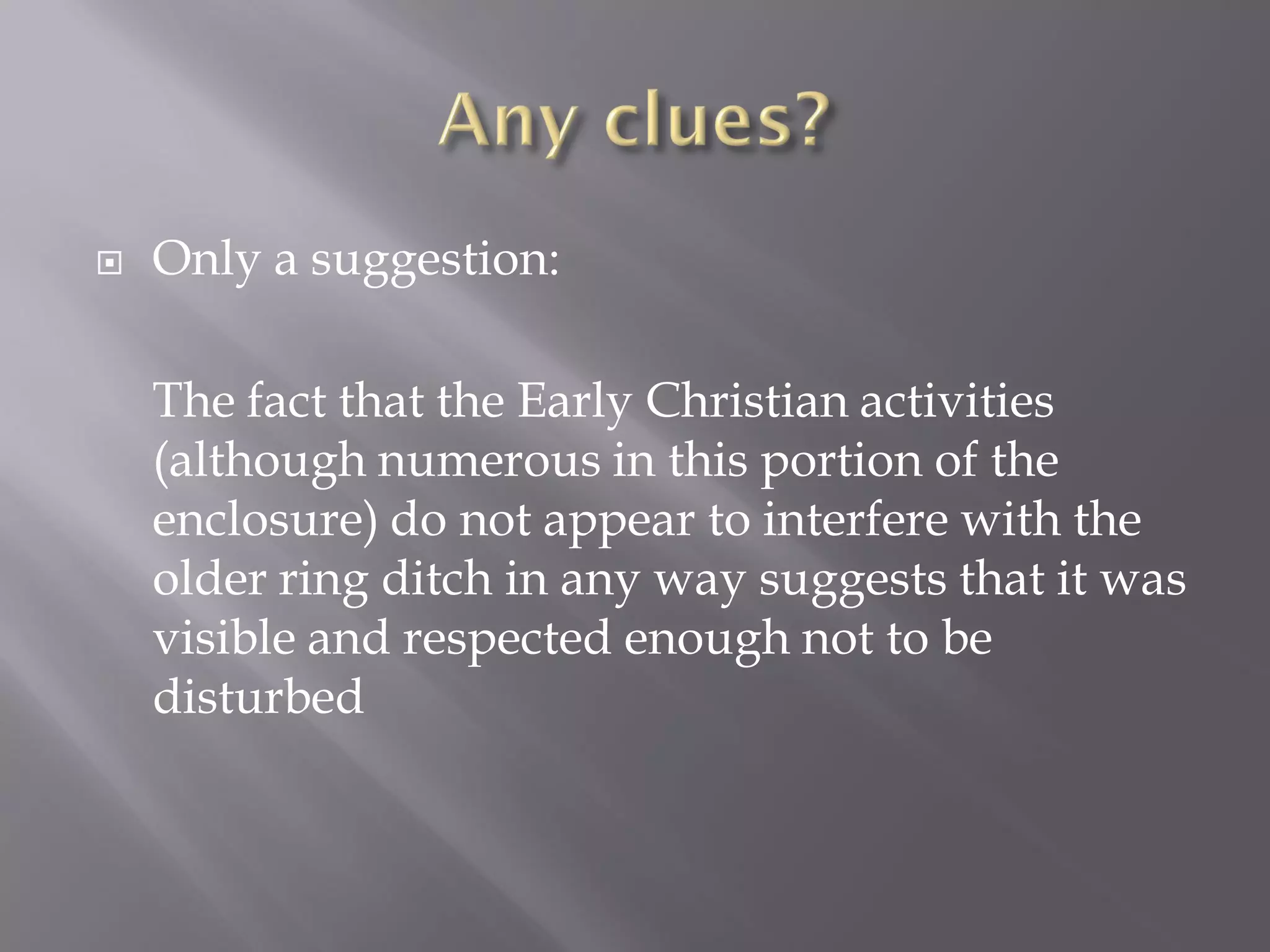    Only a suggestion:

    The fact that the Early Christian activities
    (although numerous in this portion of the
    enclosure) do not appear to interfere with the
    older ring ditch in any way suggests that it was
    visible and respected enough not to be
    disturbed
 