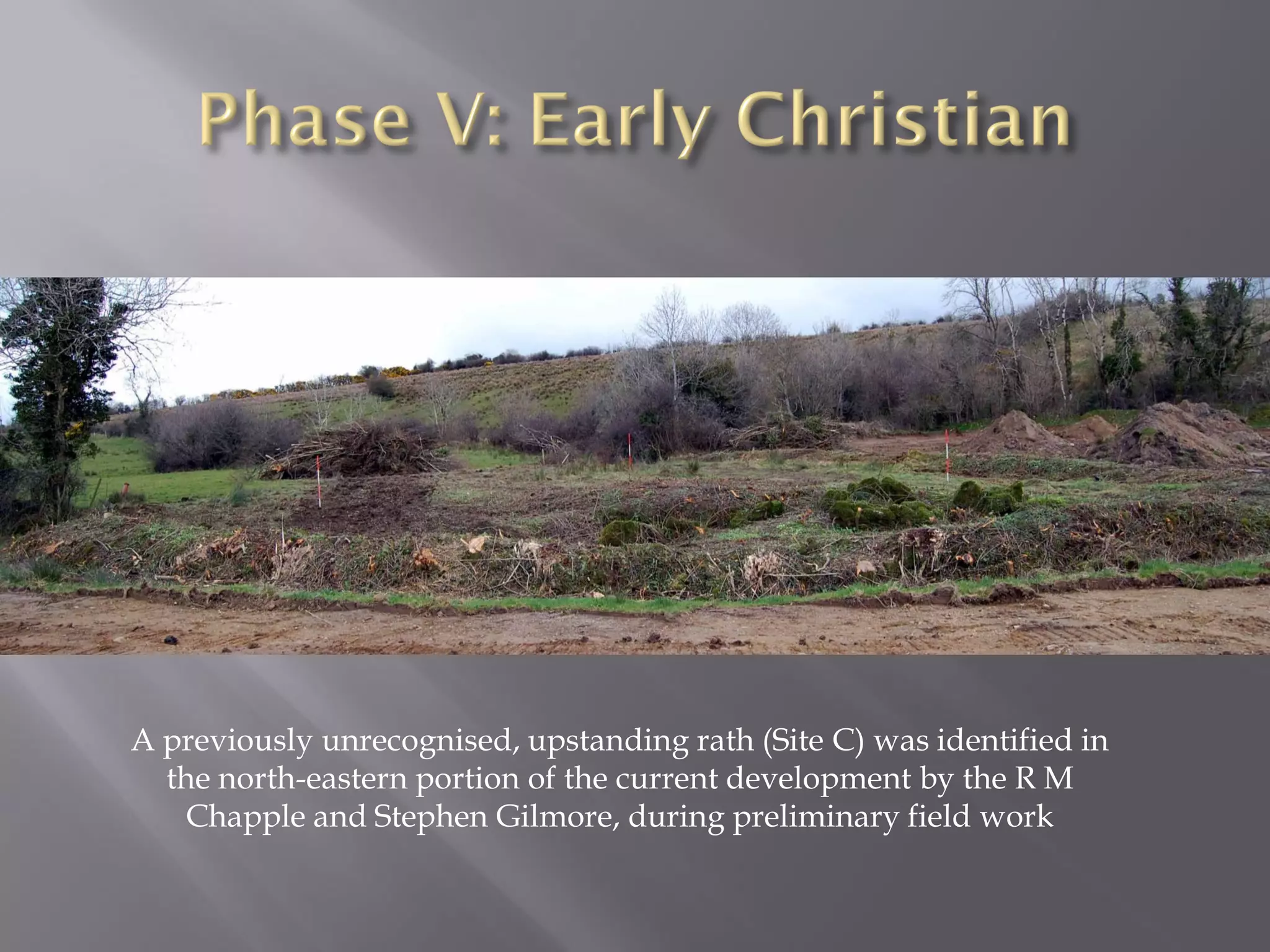 A previously unrecognised, upstanding rath (Site C) was identified in
  the north-eastern portion of the current development by the R M
   Chapple and Stephen Gilmore, during preliminary field work
 