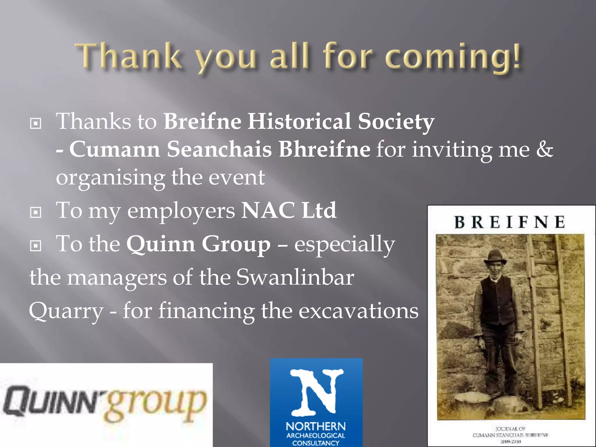   Thanks to Breifne Historical Society
   - Cumann Seanchais Bhreifne for inviting me &
   organising the event
 To my employers NAC Ltd

 To the Quinn Group – especially

the managers of the Swanlinbar
Quarry - for financing the excavations
 