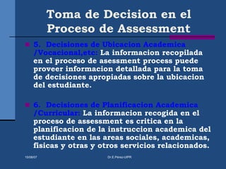 Toma de Decision en el
Proceso de Assessment
 5. Decisiones de Ubicacion Academica
/Vocacional,etc: La informacion recopilada
en el proceso de asessment process puede
proveer informacion detallada para la toma
de decisiones apropiadas sobre la ubicacion
del estudiante.
 6. Decisiones de Planificacion Academica
/Curricular: La informacion recogida en el
proceso de assessment es critica en la
planificacion de la instruccion academica del
estudiante en las areas sociales, academicas,
fisicas y otras y otros servicios relacionados.
15/08/07 Dr.E.Pérez-UIPR
 