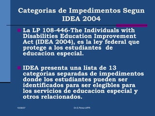 Categorias de Impedimentos Segun
IDEA 2004
 La LP 108-446-The Individuals with
Disabilities Education Improvement
Act (IDEA 2004), es la ley federal que
protege a los estudiantes de
educacion especial.
 IDEA presenta una lista de 13
categorias separadas de impedimentos
donde los estudiantes pueden ser
identificados para ser elegibles para
los servicios de educacion especial y
otros relacionados.
15/08/07 Dr.E.Pérez-UIPR
 