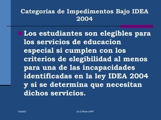 Categorias de Impedimentos Bajo IDEA
2004
 Los estudiantes son elegibles para
los servicios de educacion
especial si cumplen con los
criterios de elegibilidad al menos
para una de las incapacidades
identificadas en la ley IDEA 2004
y si se determina que necesitan
dichos servicios.
15/08/07 Dr.E.Pérez-UIPR
 