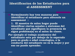 Identificacion de los Estudiantes para
el ASSESSMENT
 Normalmente hay tres maneras para
identificar al estudiante para ofrecerle un
assessment :
 1. El maestro de salon hogar puede
identificar ciertas senales o sintomas del
estudiante que signifiquen la presencia de
algun problema(s) en el salon de clases.
Por ejemplo el trabajo academico del
estudiante esta por debajo de lo esperado
para su grado o edad cronologica, o la
conducta del estudiante no es la mejor y por
eso no puede aprender.
15/08/07 Dr.E.Pérez-UIPR
 