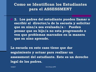 Como se Identifican los Estudiantes
para el ASSESSMENT
 2. Los padres del estudiante pueden llamar o
escribir al director/a de la escuela y solicitar
que su nino/a sea evaluado/a : Pueden
pensar que su hijo/a no esta progresando o
ven que problemas marcados en la manera
que su nino aprende.
La escuela en este caso tiene que dar
seguimiento y actuar para realizar un
assessment del estudiante. Este es un derecho
legal de los padres.
15/08/07 Dr.E.Pérez-UIPR
 