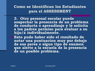 Como se Identifican los Estudiantes
para el ASSESSMENT
3. Otro personal escolar puede
sospechar la presencia de un problema
de conducta o aprendizaje y le solicita
a los padres permiso para evaluar a su
hijo/a individualmente.
 Esto pudo haber sido el resultado de
notar una puntuacion muy por debajo
de sus pares o algun tipo de examen
que alerte a la escuela de la presencia
de un posible problema.
15/08/07 Dr.E.Pérez-UIPR
 