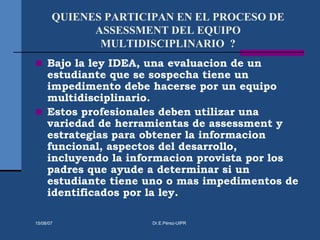 QUIENES PARTICIPAN EN EL PROCESO DE
ASSESSMENT DEL EQUIPO
MULTIDISCIPLINARIO ?
 Bajo la ley IDEA, una evaluacion de un
estudiante que se sospecha tiene un
impedimento debe hacerse por un equipo
multidisciplinario.
 Estos profesionales deben utilizar una
variedad de herramientas de assessment y
estrategias para obtener la informacion
funcional, aspectos del desarrollo,
incluyendo la informacion provista por los
padres que ayude a determinar si un
estudiante tiene uno o mas impedimentos de
identificados por la ley.
15/08/07 Dr.E.Pérez-UIPR
 
