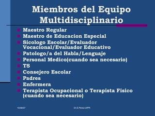 Miembros del Equipo
Multidisciplinario
 Maestro Regular
 Maestro de Educacion Especial
 Sicologo Escolar/Evaluador
Vocacional/Evaluador Educativo
 Patologo/a del Habla/Lenguaje
 Personal Medico(cuando sea necesario)
 TS
 Consejero Escolar
 Padres
 Enfermera
 Terapista Ocupacional o Terapista Fisico
(cuando sea necesario)
15/08/07 Dr.E.Pérez-UIPR
 