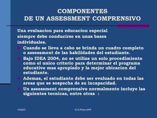 COMPONENTES
DE UN ASSESSMENT COMPRENSIVO
Una evaluacion para educacion especial
siempre debe conducirse en unas bases
individuales.
 Cuando se lleva a cabo se brinda un cuadro completo
o assessment de las habilidades del estudiante.
 Bajo IDEA 2004, no se utiliza un solo procedimiento
como el unico criterio para determinar el programa
educativo mas apropiado y la mejor ubicacion del
estudiante.
 Ademas, el estudiante debe ser evaluado en todas las
areas que se sospecha de su incapacidad.
 Un assessment comprensivo normalmente incluye las
siguientes tecnicas, entre otras :
15/08/07 Dr.E.Pérez-UIPR
 
