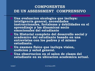 COMPONENTES
DE UN ASSESSMENT COMPRENSIVO
 Una evaluacion sicologica que incluya:
inteligencia general, necesidades
instruccionales, fortalezas y debilidades en el
aprendizaje y las dinamicas socio
emocionales del estudiante
 Un Historial completo del desarrollo social y
academico del estudiante basado en una
entrevistas con los padres y el mismo
estudiante.
 Un examen fisico que incluya vision,
audicion y salud general.
 Una observacion en el salon de clases del
estudiante en su ubicacion academica actual.
15/08/07 Dr.E.Pérez-UIPR
 