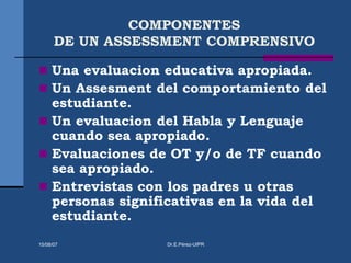 COMPONENTES
DE UN ASSESSMENT COMPRENSIVO
 Una evaluacion educativa apropiada.
 Un Assesment del comportamiento del
estudiante.
 Un evaluacion del Habla y Lenguaje
cuando sea apropiado.
 Evaluaciones de OT y/o de TF cuando
sea apropiado.
 Entrevistas con los padres u otras
personas significativas en la vida del
estudiante.
15/08/07 Dr.E.Pérez-UIPR
 