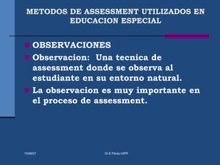 METODOS DE ASSESSMENT UTILIZADOS EN
EDUCACION ESPECIAL
 OBSERVACIONES
 Observacion: Una tecnica de
assessment donde se observa al
estudiante en su entorno natural.
 La observacion es muy importante en
el proceso de assessment.
15/08/07 Dr.E.Pérez-UIPR
 