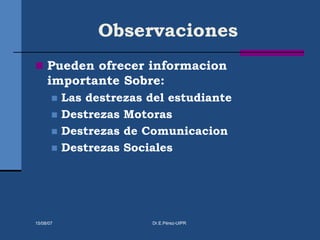 Observaciones
 Pueden ofrecer informacion
importante Sobre:
 Las destrezas del estudiante
 Destrezas Motoras
 Destrezas de Comunicacion
 Destrezas Sociales
15/08/07 Dr.E.Pérez-UIPR
 