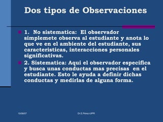 Dos tipos de Observaciones
 1. No sistematica: El observador
simplemete observa al estudiante y anota lo
que ve en el ambiente del estudiante, sus
caracteristicas, interacciones personales
significativas.
 2. Sistematica: Aqui el observador especifica
y busca unas conductas mas precisas en el
estudiante. Esto le ayuda a definir dichas
conductas y medirlas de alguna forma.
15/08/07 Dr.E.Pérez-UIPR
 