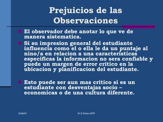 Prejuicios de las
Observaciones
 El observador debe anotar lo que ve de
manera sistematica.
 Si su impresion general del estudiante
influencia como el o ella le da un puntaje al
nino/a en relacion a una caracteristicas
especificas la informacion no sera confiable y
puede un margen de error critico en la
ubicacion y planificacion del estudiante.
 Esto puede ser aun mas critico si es un
estudiante con desventajas socio –
economicas o de una cultura diferente.
15/08/07 Dr.E.Pérez-UIPR
 