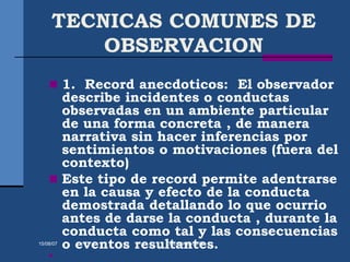 TECNICAS COMUNES DE
OBSERVACION
 1. Record anecdoticos: El observador
describe incidentes o conductas
observadas en un ambiente particular
de una forma concreta , de manera
narrativa sin hacer inferencias por
sentimientos o motivaciones (fuera del
contexto)
 Este tipo de record permite adentrarse
en la causa y efecto de la conducta
demostrada detallando lo que ocurrio
antes de darse la conducta , durante la
conducta como tal y las consecuencias
o eventos resultantes.

15/08/07 Dr.E.Pérez-UIPR
 