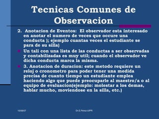 Tecnicas Comunes de
Observacion
2. Anotacion de Eventos: El observador esta interesado
en anotar el numero de veces que occure una
conducta ); ejemplo cuantas veces el estudiante se
para de su silla)
 Un tali con una lista de las conductas a ser observadas
y contabilizadas es muy util; cuando el observador ve
dicha conducta marca la misma.
 3. Anotacion de duracion: este metodo requiere un
reloj o cronometro para poder tener una medida
precisa de cuanto tiempo un estudiante emplea
haciendo algo que puede preocuparle al maestro/a o al
equipo de evaluacion(ejemplo: molestar a los demas,
hablar mucho, moviendose en la silla, etc.)
15/08/07 Dr.E.Pérez-UIPR
 