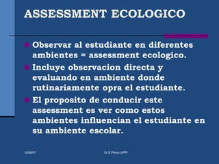 ASSESSMENT ECOLOGICO
 Observar al estudiante en diferentes
ambientes = assessment ecologico.
 Incluye observacion directa y
evaluando en ambiente donde
rutinariamente opra el estudiante.
 El proposito de conducir este
assessment es ver como estos
ambientes influencian el estudiante en
su ambiente escolar.
15/08/07 Dr.E.Pérez-UIPR
 