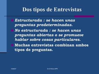 Dos tipos de Entrevistas
 Estructurada : se hacen unas
preguntas predeterminadas.
 No estructurada : se hacen unas
preguntas abiertas o se promueve
hablar sobre cosas particulares.
 Muchas entrevistas combinan ambos
tipos de preguntas.
15/08/07 Dr.E.Pérez-UIPR
 