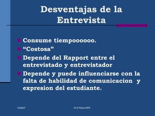 Desventajas de la
Entrevista
 Consume tiempoooooo.
 “Costosa”
 Depende del Rapport entre el
entrevistado y entrevistador
 Depende y puede influenciarse con la
falta de habilidad de comunicacion y
expresion del estudiante.
15/08/07 Dr.E.Pérez-UIPR
 