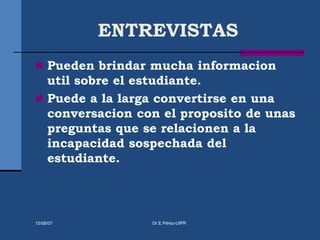 ENTREVISTAS
 Pueden brindar mucha informacion
util sobre el estudiante.
 Puede a la larga convertirse en una
conversacion con el proposito de unas
preguntas que se relacionen a la
incapacidad sospechada del
estudiante.
15/08/07 Dr.E.Pérez-UIPR
 