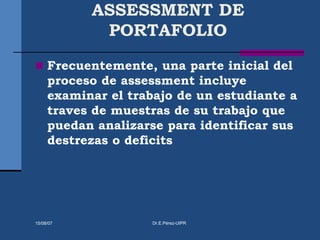 ASSESSMENT DE
PORTAFOLIO
 Frecuentemente, una parte inicial del
proceso de assessment incluye
examinar el trabajo de un estudiante a
traves de muestras de su trabajo que
puedan analizarse para identificar sus
destrezas o deficits
15/08/07 Dr.E.Pérez-UIPR
 