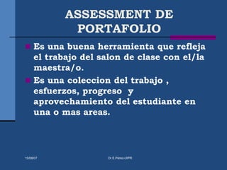 ASSESSMENT DE
PORTAFOLIO
 Es una buena herramienta que refleja
el trabajo del salon de clase con el/la
maestra/o.
 Es una coleccion del trabajo ,
esfuerzos, progreso y
aprovechamiento del estudiante en
una o mas areas.
15/08/07 Dr.E.Pérez-UIPR
 