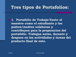 Tres tipos de Portafolios:
 1. Portafolio de Trabajo:Tanto el
maestro como el estudiante y los
padres/madres colaboran y
contribuyen para la preparacion del
portafolio. Trabajan antes, durante y
despues en las actividades y tareas del
producto final de este.
15/08/07 Dr.E.Pérez-UIPR
 