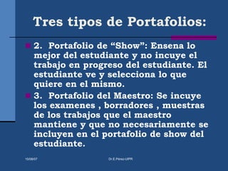 Tres tipos de Portafolios:
 2. Portafolio de “Show”: Ensena lo
mejor del estudiante y no incuye el
trabajo en progreso del estudiante. El
estudiante ve y selecciona lo que
quiere en el mismo.
 3. Portafolio del Maestro: Se incuye
los examenes , borradores , muestras
de los trabajos que el maestro
mantiene y que no necesariamente se
incluyen en el portafolio de show del
estudiante.
15/08/07 Dr.E.Pérez-UIPR
 