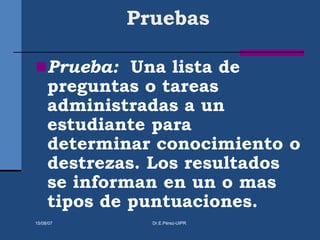 Pruebas
Prueba: Una lista de
preguntas o tareas
administradas a un
estudiante para
determinar conocimiento o
destrezas. Los resultados
se informan en un o mas
tipos de puntuaciones.
15/08/07 Dr.E.Pérez-UIPR
 