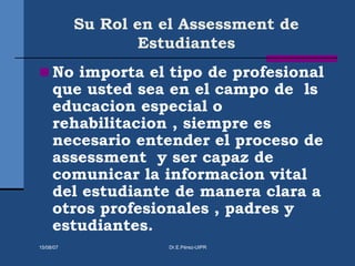Su Rol en el Assessment de
Estudiantes
 No importa el tipo de profesional
que usted sea en el campo de ls
educacion especial o
rehabilitacion , siempre es
necesario entender el proceso de
assessment y ser capaz de
comunicar la informacion vital
del estudiante de manera clara a
otros profesionales , padres y
estudiantes.
15/08/07 Dr.E.Pérez-UIPR
 
