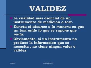 VALIDEZ
 La cualidad mas esencial de un
instrumento de medicion o test.
 Denota el alcance o la manera en que
un test mide lo que se supone que
mida.
 Obviamente, si un instrumento no
produce la informacion que se
necesita , no tiene ningun valor o
validez.
15/08/07 Dr.E.Pérez-UIPR
 
